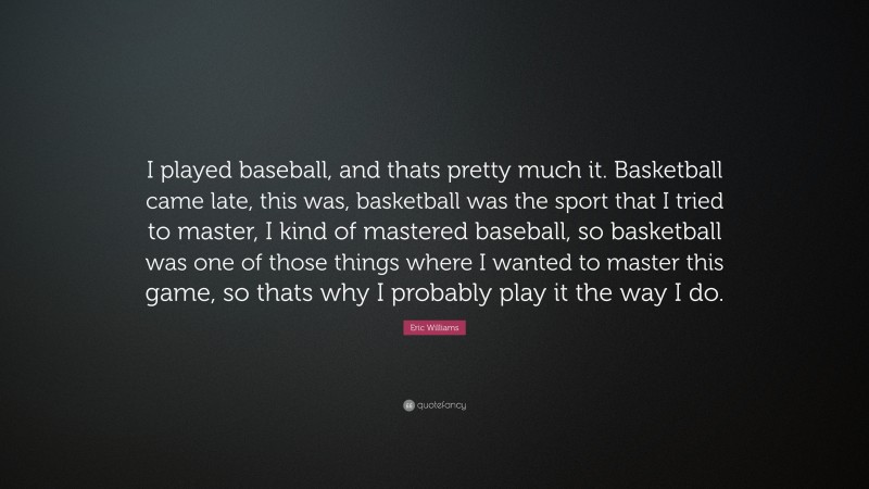 Eric Williams Quote: “I played baseball, and thats pretty much it. Basketball came late, this was, basketball was the sport that I tried to master, I kind of mastered baseball, so basketball was one of those things where I wanted to master this game, so thats why I probably play it the way I do.”