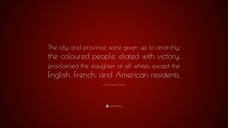 Henry Walter Bates Quote: “The city and province were given up to anarchy; the coloured people, elated with victory, proclaimed the slaughter of all whites, except the English, French, and American residents.”