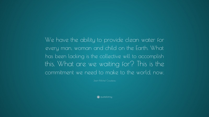 Jean-Michel Cousteau Quote: “We have the ability to provide clean water for every man, woman and child on the Earth. What has been lacking is the collective will to accomplish this. What are we waiting for? This is the commitment we need to make to the world, now.”