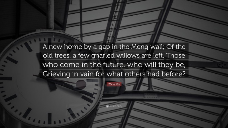 Wang Wei Quote: “A new home by a gap in the Meng wall; Of the old trees, a few gnarled willows are left. Those who come in the future, who will they be, Grieving in vain for what others had before?”