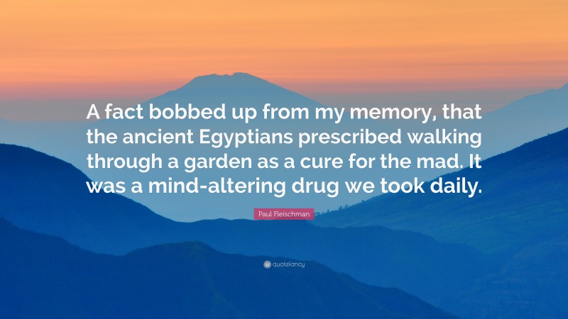 Paul Fleischman Quote: “A fact bobbed up from my memory, that the ancient Egyptians prescribed walking through a garden as a cure for the mad. It was a mind-altering drug we took daily.”