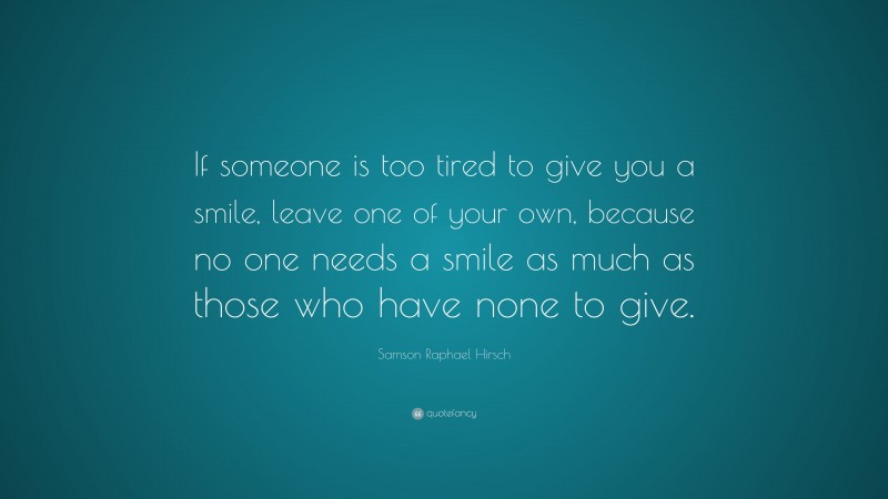 Samson Raphael Hirsch Quote: “If someone is too tired to give you a smile, leave one of your own, because no one needs a smile as much as those who have none to give.”