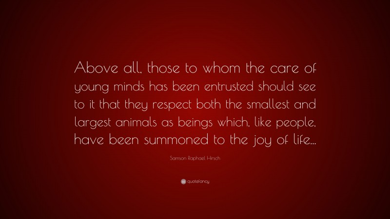 Samson Raphael Hirsch Quote: “Above all, those to whom the care of young minds has been entrusted should see to it that they respect both the smallest and largest animals as beings which, like people, have been summoned to the joy of life...”