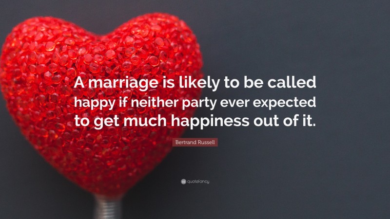 Bertrand Russell Quote: “A marriage is likely to be called happy if neither party ever expected to get much happiness out of it.”