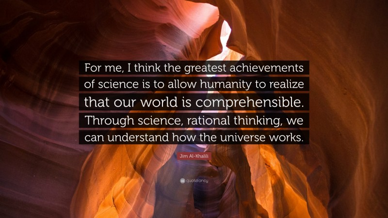 Jim Al-Khalili Quote: “For me, I think the greatest achievements of science is to allow humanity to realize that our world is comprehensible. Through science, rational thinking, we can understand how the universe works.”