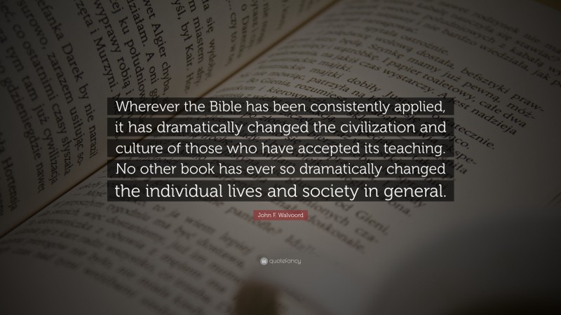 John F. Walvoord Quote: “Wherever the Bible has been consistently applied, it has dramatically changed the civilization and culture of those who have accepted its teaching. No other book has ever so dramatically changed the individual lives and society in general.”