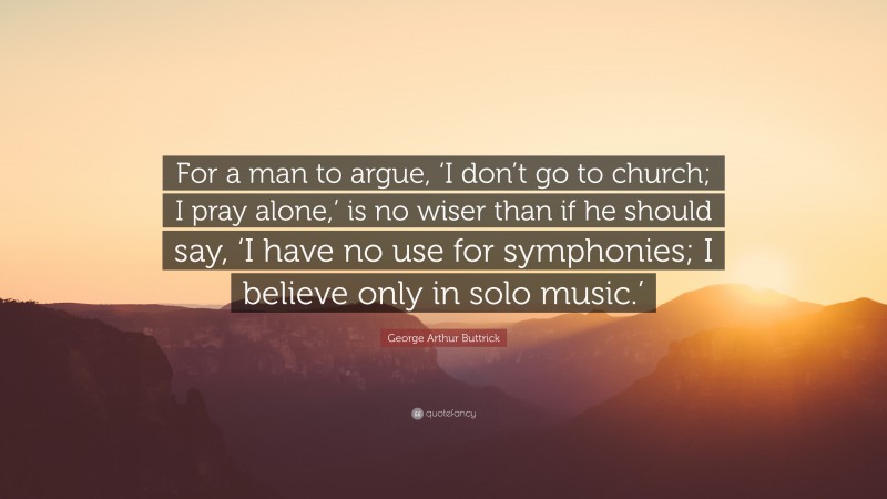 George Arthur Buttrick Quote: “For a man to argue, ‘I don’t go to church; I pray alone,’ is no wiser than if he should say, ‘I have no use for symphonies; I believe only in solo music.’”