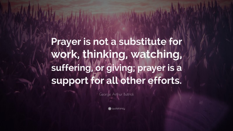 George Arthur Buttrick Quote: “Prayer is not a substitute for work, thinking, watching, suffering, or giving; prayer is a support for all other efforts.”