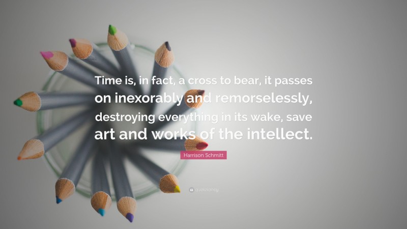 Harrison Schmitt Quote: “Time is, in fact, a cross to bear, it passes on inexorably and remorselessly, destroying everything in its wake, save art and works of the intellect.”