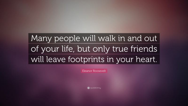 Eleanor Roosevelt Quote: “Many people will walk in and out of your life, but only true friends will leave footprints in your heart.”