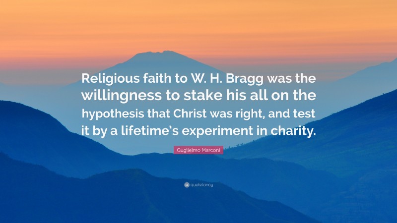 Guglielmo Marconi Quote: “Religious faith to W. H. Bragg was the willingness to stake his all on the hypothesis that Christ was right, and test it by a lifetime’s experiment in charity.”