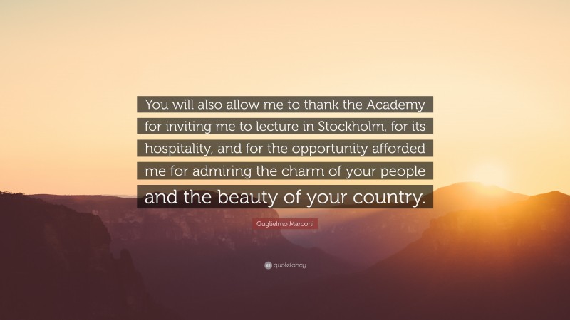 Guglielmo Marconi Quote: “You will also allow me to thank the Academy for inviting me to lecture in Stockholm, for its hospitality, and for the opportunity afforded me for admiring the charm of your people and the beauty of your country.”