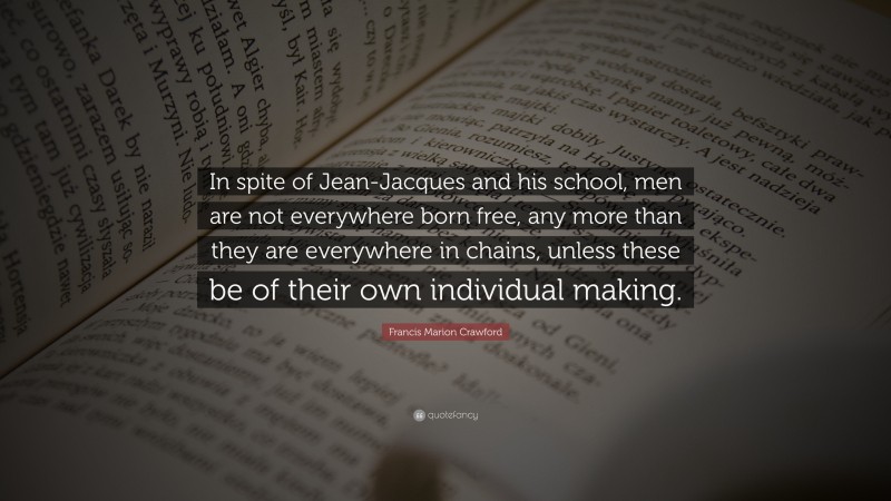Francis Marion Crawford Quote: “In spite of Jean-Jacques and his school, men are not everywhere born free, any more than they are everywhere in chains, unless these be of their own individual making.”