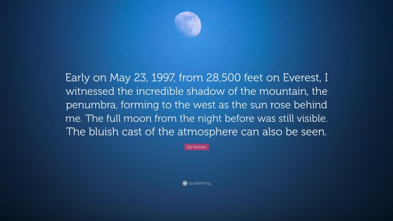 Ed Viesturs Quote: “Early on May 23, 1997, from 28,500 feet on Everest, I witnessed the incredible shadow of the mountain, the penumbra, forming to the west as the sun rose behind me. The full moon from the night before was still visible. The bluish cast of the atmosphere can also be seen.”