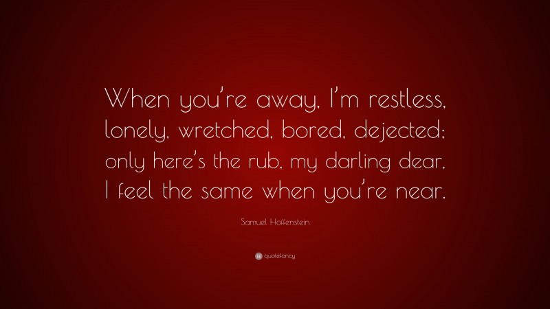 Samuel Hoffenstein Quote: “When you’re away, I’m restless, lonely, wretched, bored, dejected; only here’s the rub, my darling dear, I feel the same when you’re near.”