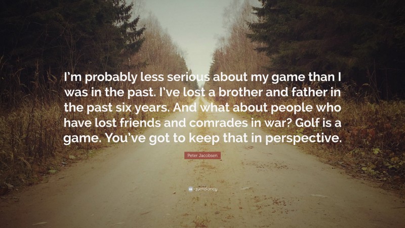 Peter Jacobsen Quote: “I’m probably less serious about my game than I was in the past. I’ve lost a brother and father in the past six years. And what about people who have lost friends and comrades in war? Golf is a game. You’ve got to keep that in perspective.”