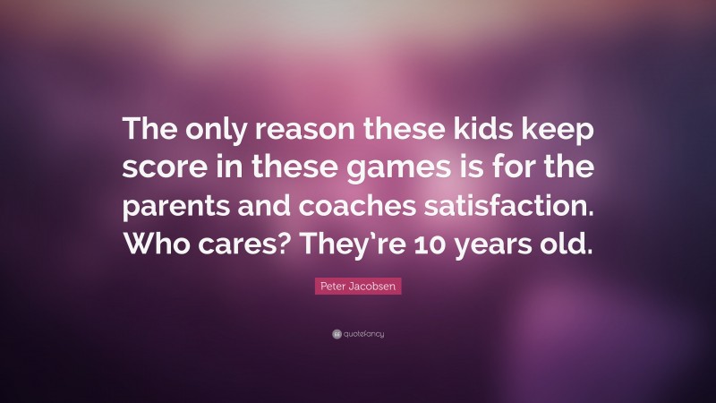 Peter Jacobsen Quote: “The only reason these kids keep score in these games is for the parents and coaches satisfaction. Who cares? They’re 10 years old.”