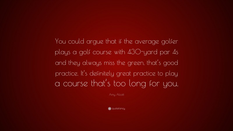 Amy Alcott Quote: “You could argue that if the average golfer plays a golf course with 430-yard par 4s and they always miss the green, that’s good practice. It’s definitely great practice to play a course that’s too long for you.”
