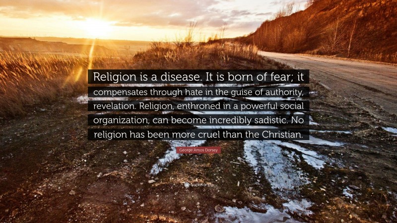 George Amos Dorsey Quote: “Religion is a disease. It is born of fear; it compensates through hate in the guise of authority, revelation. Religion, enthroned in a powerful social organization, can become incredibly sadistic. No religion has been more cruel than the Christian.”