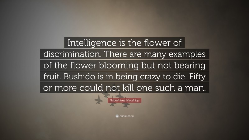 Nabeshima Naoshige Quote: “Intelligence is the flower of discrimination. There are many examples of the flower blooming but not bearing fruit. Bushido is in being crazy to die. Fifty or more could not kill one such a man.”