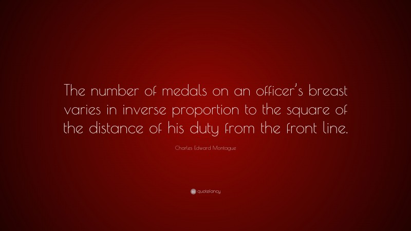 Charles Edward Montague Quote: “The number of medals on an officer’s breast varies in inverse proportion to the square of the distance of his duty from the front line.”
