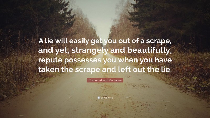 Charles Edward Montague Quote: “A lie will easily get you out of a scrape, and yet, strangely and beautifully, repute possesses you when you have taken the scrape and left out the lie.”