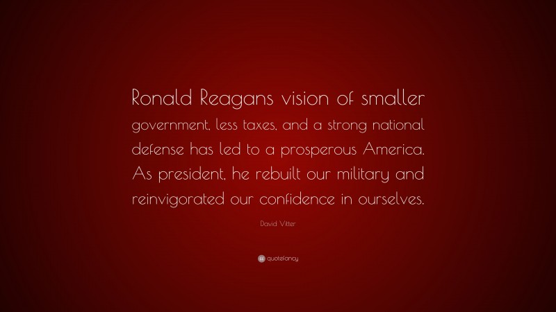 David Vitter Quote: “Ronald Reagans vision of smaller government, less taxes, and a strong national defense has led to a prosperous America. As president, he rebuilt our military and reinvigorated our confidence in ourselves.”