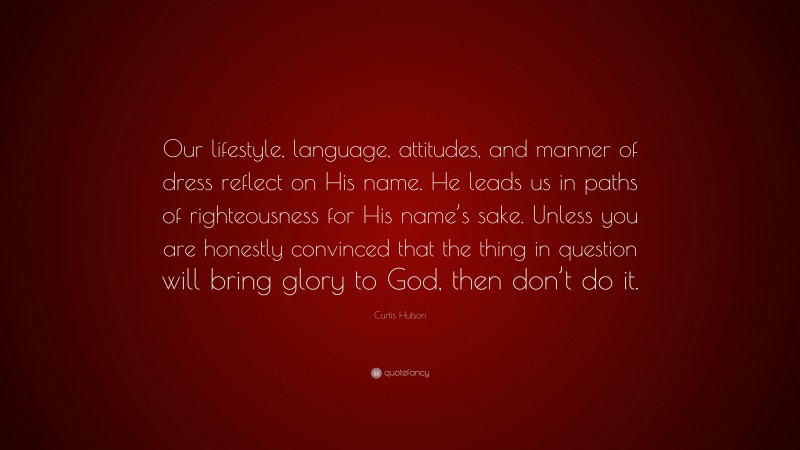 Curtis Hutson Quote: “Our lifestyle, language, attitudes, and manner of dress reflect on His name. He leads us in paths of righteousness for His name’s sake. Unless you are honestly convinced that the thing in question will bring glory to God, then don’t do it.”