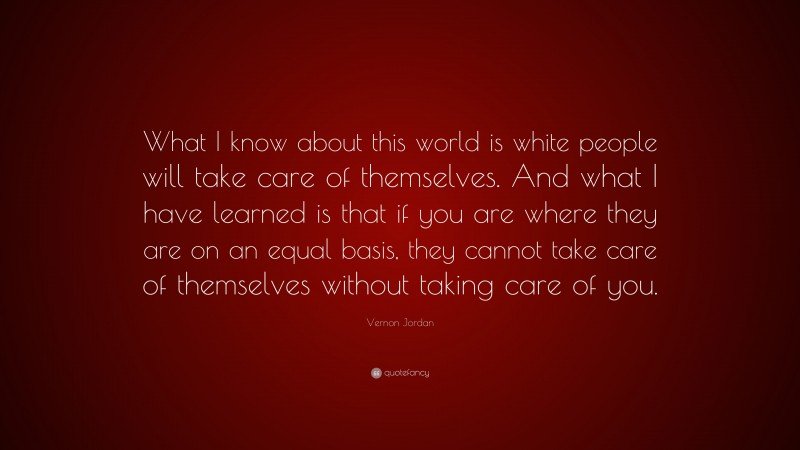 Vernon Jordan Quote: “What I know about this world is white people will take care of themselves. And what I have learned is that if you are where they are on an equal basis, they cannot take care of themselves without taking care of you.”