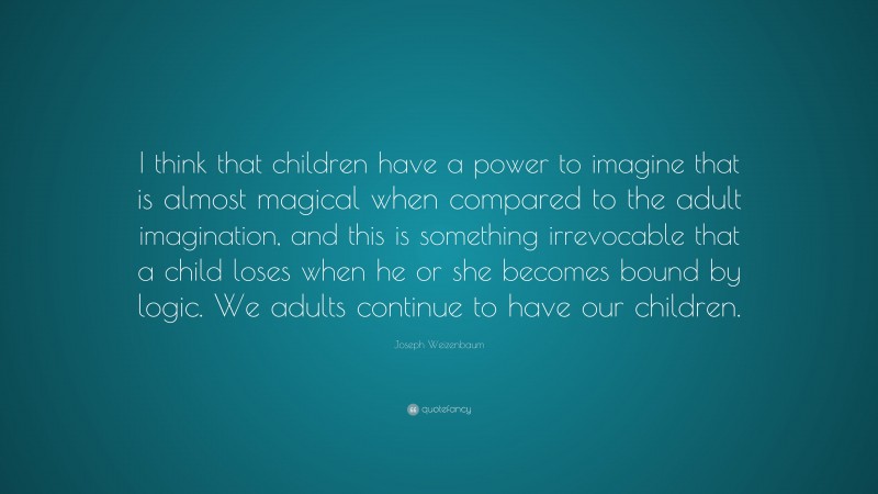 Joseph Weizenbaum Quote: “I think that children have a power to imagine that is almost magical when compared to the adult imagination, and this is something irrevocable that a child loses when he or she becomes bound by logic. We adults continue to have our children.”