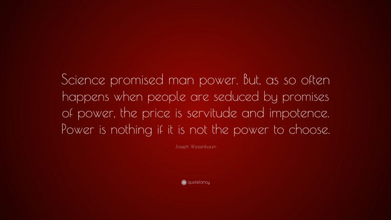 Joseph Weizenbaum Quote: “Science promised man power. But, as so often happens when people are seduced by promises of power, the price is servitude and impotence. Power is nothing if it is not the power to choose.”