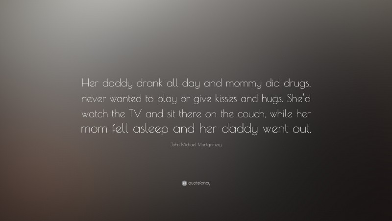 John Michael Montgomery Quote: “Her daddy drank all day and mommy did drugs, never wanted to play or give kisses and hugs. She’d watch the TV and sit there on the couch, while her mom fell asleep and her daddy went out.”