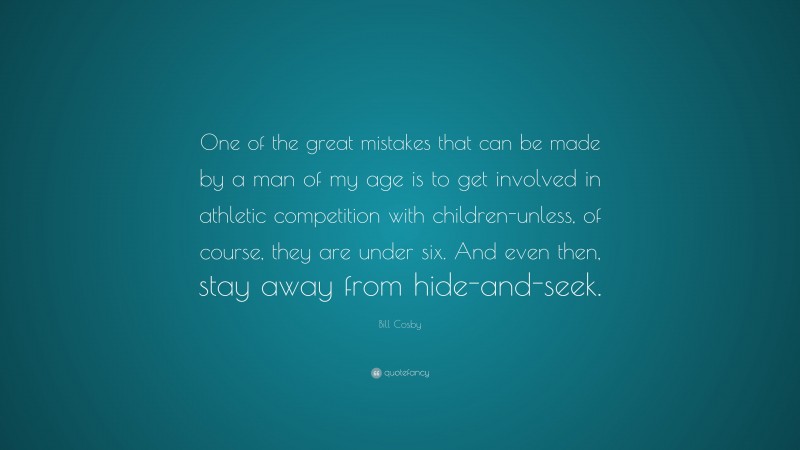 Bill Cosby Quote: “One of the great mistakes that can be made by a man of my age is to get involved in athletic competition with children-unless, of course, they are under six. And even then, stay away from hide-and-seek.”
