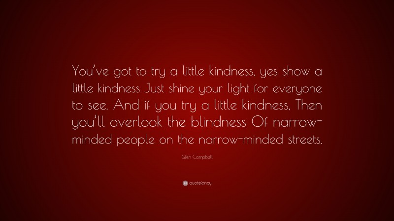 Glen Campbell Quote: “You’ve got to try a little kindness, yes show a little kindness Just shine your light for everyone to see. And if you try a little kindness, Then you’ll overlook the blindness Of narrow-minded people on the narrow-minded streets.”