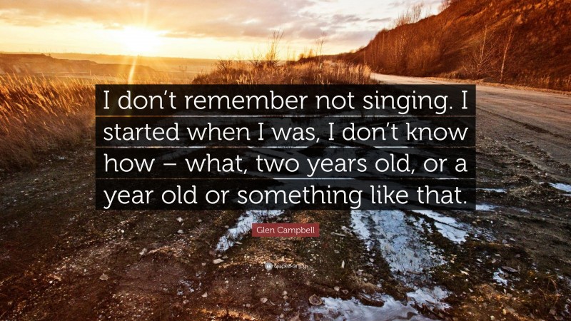 Glen Campbell Quote: “I don’t remember not singing. I started when I was, I don’t know how – what, two years old, or a year old or something like that.”