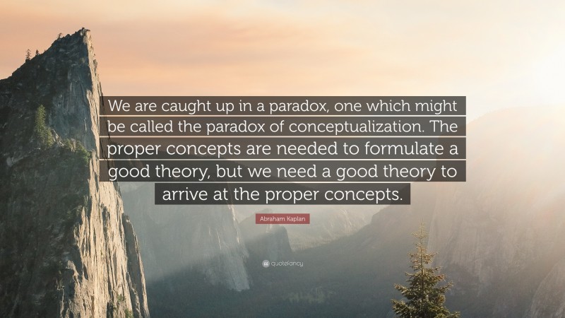 Abraham Kaplan Quote: “We are caught up in a paradox, one which might be called the paradox of conceptualization. The proper concepts are needed to formulate a good theory, but we need a good theory to arrive at the proper concepts.”