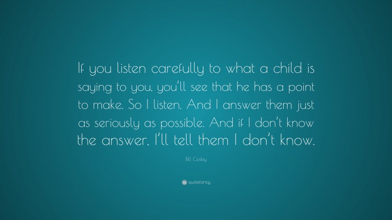 Bill Cosby Quote: “If you listen carefully to what a child is saying to you, you’ll see that he has a point to make. So I listen. And I answer them just as seriously as possible. And if I don’t know the answer, I’ll tell them I don’t know.”