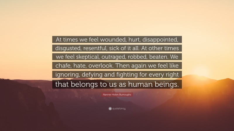 Nannie Helen Burroughs Quote: “At times we feel wounded, hurt, disappointed, disgusted, resentful, sick of it all. At other times we feel skeptical, outraged, robbed, beaten. We chafe, hate, overlook. Then again we feel like ignoring, defying and fighting for every right that belongs to us as human beings.”