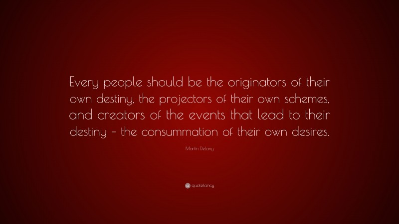 Martin Delany Quote: “Every people should be the originators of their own destiny, the projectors of their own schemes, and creators of the events that lead to their destiny – the consummation of their own desires.”