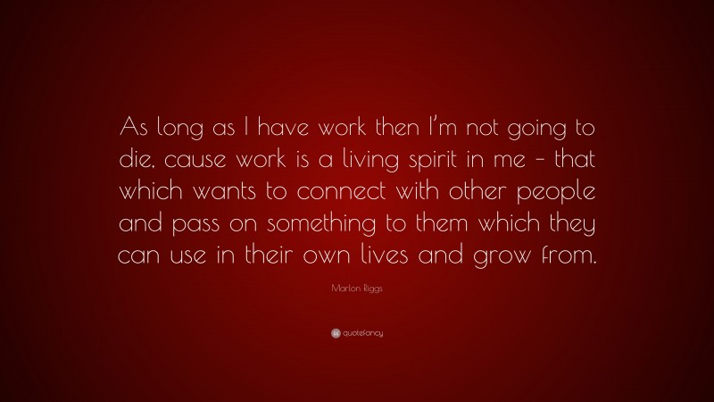 Marlon Riggs Quote: “As long as I have work then I’m not going to die, cause work is a living spirit in me – that which wants to connect with other people and pass on something to them which they can use in their own lives and grow from.”