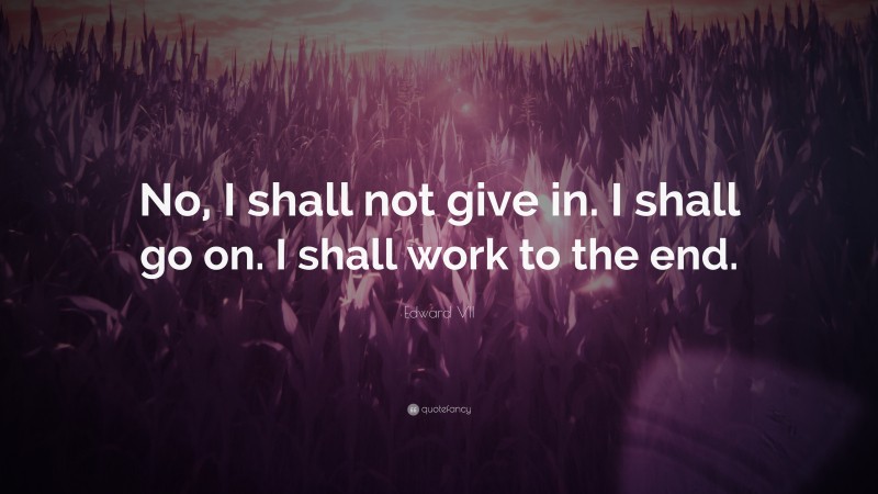 Edward VII Quote: “No, I shall not give in. I shall go on. I shall work to the end.”