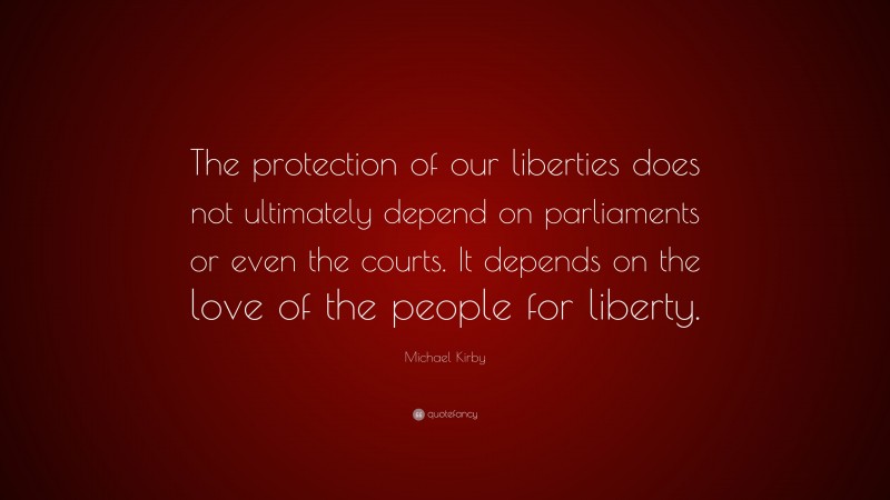 Michael Kirby Quote: “The protection of our liberties does not ultimately depend on parliaments or even the courts. It depends on the love of the people for liberty.”
