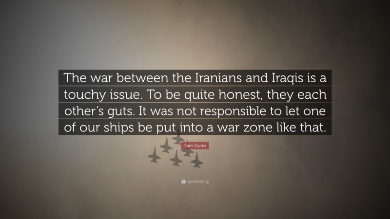 Sam Nunn Quote: “The war between the Iranians and Iraqis is a touchy issue. To be quite honest, they each other’s guts. It was not responsible to let one of our ships be put into a war zone like that.”