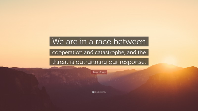 Sam Nunn Quote: “We are in a race between cooperation and catastrophe, and the threat is outrunning our response.”