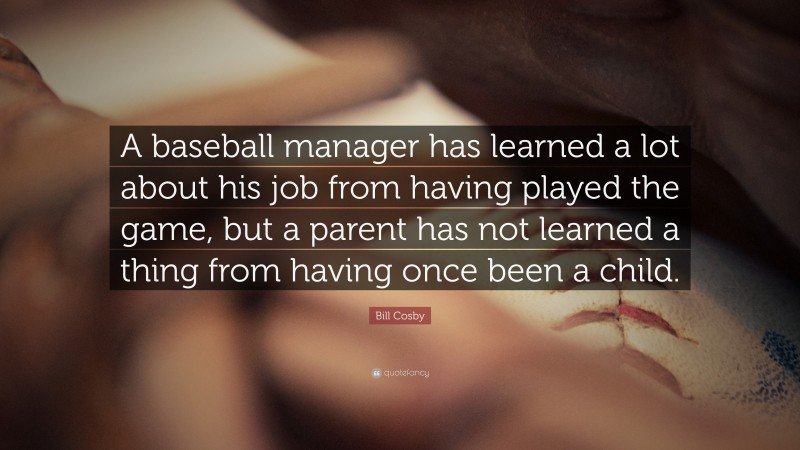 Bill Cosby Quote: “A baseball manager has learned a lot about his job from having played the game, but a parent has not learned a thing from having once been a child.”