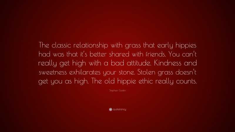 Stephen Gaskin Quote: “The classic relationship with grass that early hippies had was that it’s better shared with friends. You can’t really get high with a bad attitude. Kindness and sweetness exhilarates your stone. Stolen grass doesn’t get you as high. The old hippie ethic really counts.”
