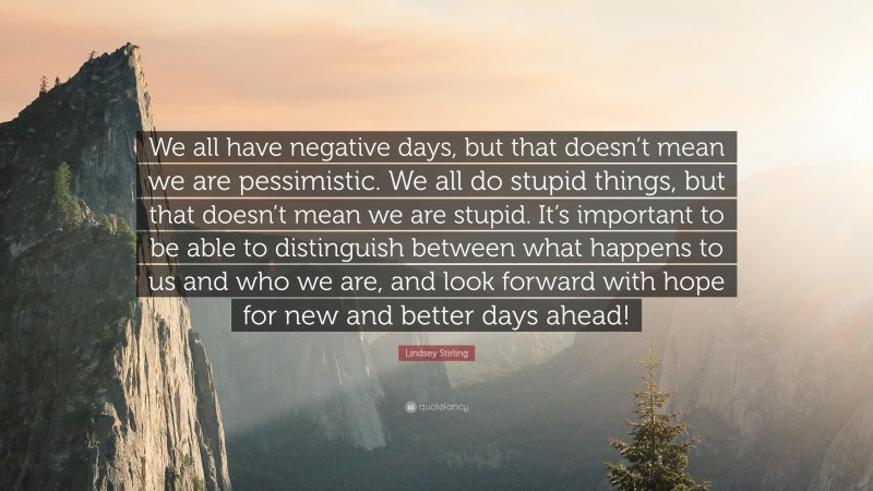 Lindsey Stirling Quote: “We all have negative days, but that doesn’t mean we are pessimistic. We all do stupid things, but that doesn’t mean we are stupid. It’s important to be able to distinguish between what happens to us and who we are, and look forward with hope for new and better days ahead!”
