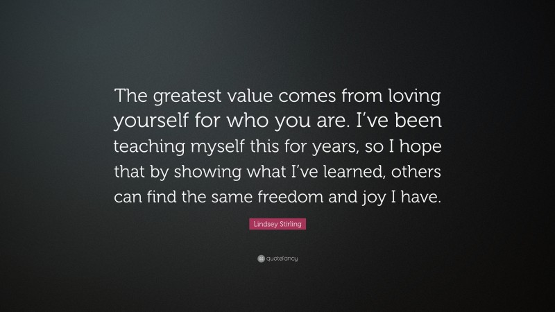 Lindsey Stirling Quote: “The greatest value comes from loving yourself for who you are. I’ve been teaching myself this for years, so I hope that by showing what I’ve learned, others can find the same freedom and joy I have.”