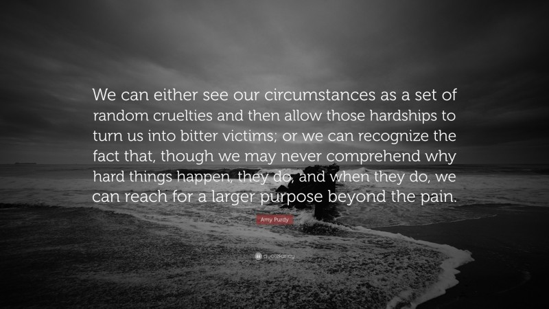 Amy Purdy Quote: “We can either see our circumstances as a set of random cruelties and then allow those hardships to turn us into bitter victims; or we can recognize the fact that, though we may never comprehend why hard things happen, they do, and when they do, we can reach for a larger purpose beyond the pain.”