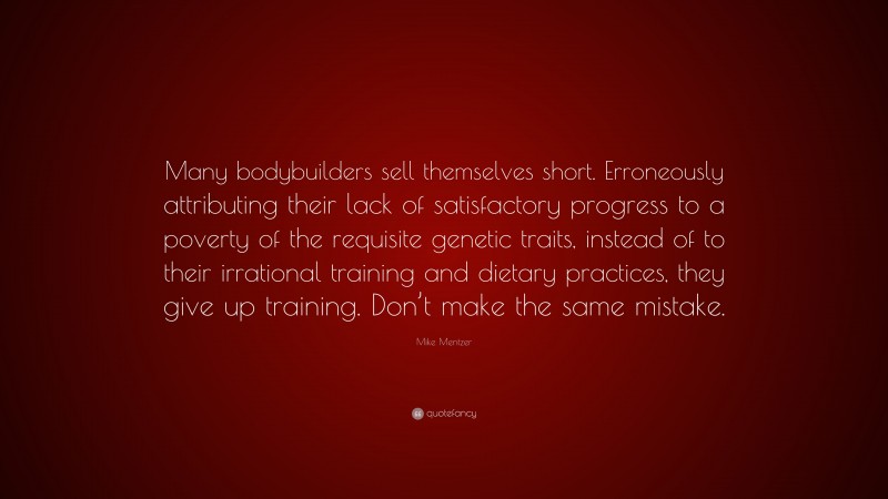 Mike Mentzer Quote: “Many bodybuilders sell themselves short. Erroneously attributing their lack of satisfactory progress to a poverty of the requisite genetic traits, instead of to their irrational training and dietary practices, they give up training. Don’t make the same mistake.”
